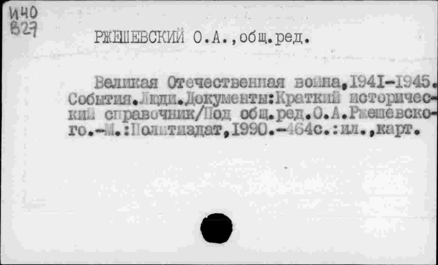 ﻿РМЕВСКИИ О.А., общ.ред
.. единая Отечественная во1ла»1941-1Р45. События•.! 1.Д1..е окутхнты: 1 фатк.п.< иоторичео К1ь с равичникДод общ.ре; .О.А.Р; шефского.- .:Га* тиздат,19Ь0.- 4с.:нл.»карт.